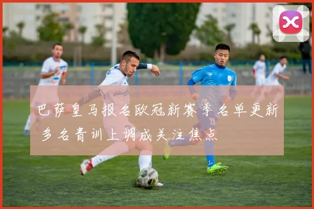 巴萨皇马报名欧冠新赛季名单更新 多名青训上调成关注焦点