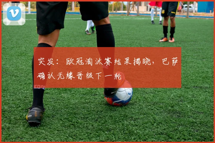 突发：欧冠淘汰赛结果揭晓，巴萨确认无缘晋级下一轮