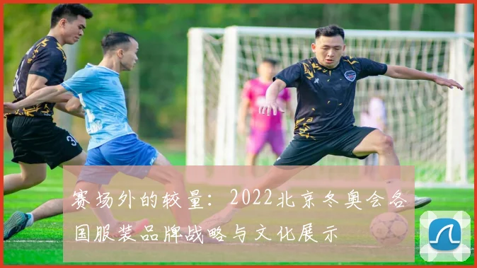 赛场外的较量：2022北京冬奥会各国服装品牌战略与文化展示