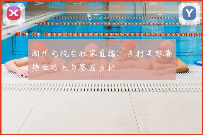 潮州电视台独家直播：乡村足球赛热血对决与赛后分析