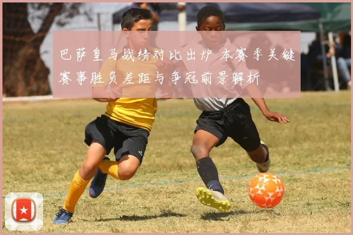 巴萨皇马战绩对比出炉 本赛季关键赛事胜负差距与争冠前景解析