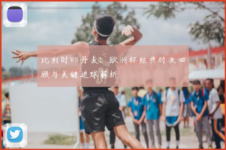 比利时vs丹麦：欧洲杯经典对决回顾与关键进球解析