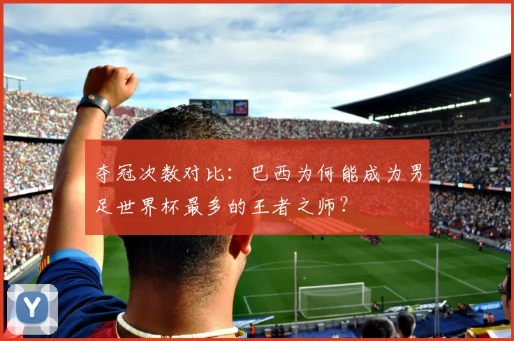 夺冠次数对比：巴西为何能成为男足世界杯最多的王者之师？