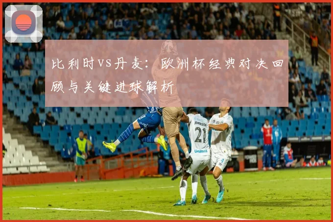 比利时vs丹麦：欧洲杯经典对决回顾与关键进球解析